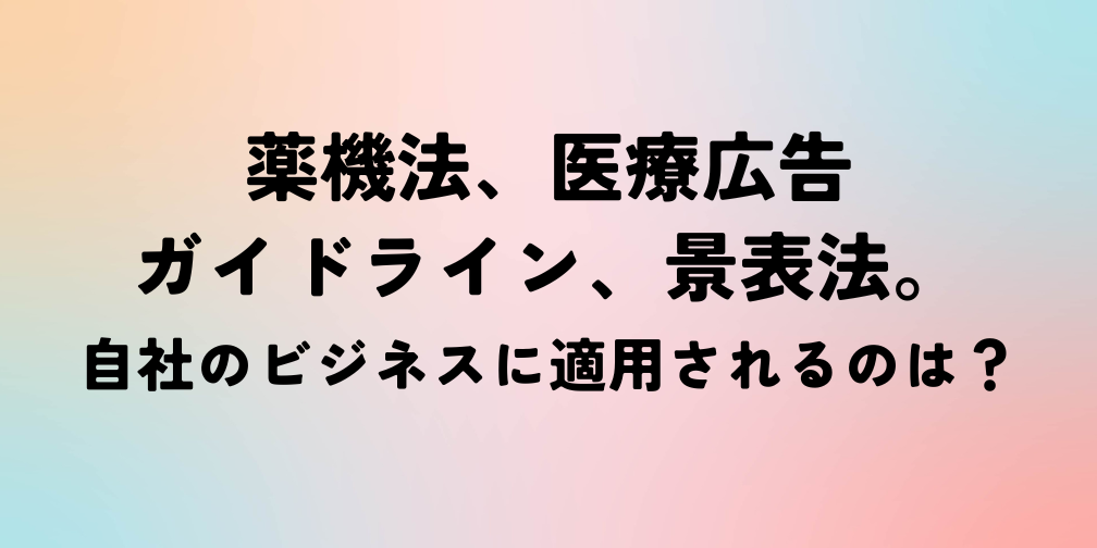 薬機法、医療広告ガイドライン、景表法。自社のビジネスに適用されるのは？｜薬機法ライティングコラム